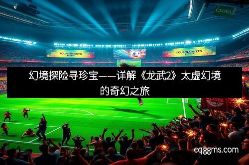 幻境探险寻珍宝——详解《龙武2》太虚幻境的奇幻之旅